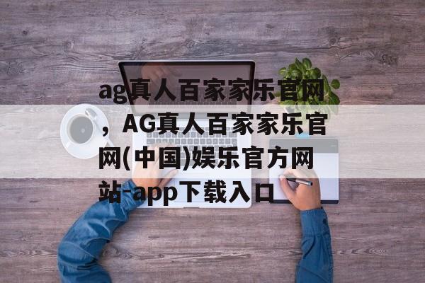 ag真人百家家乐官网，AG真人百家家乐官网(中国)娱乐官方网站-app下载入口