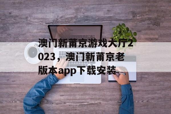 澳门新莆京游戏大厅2023，澳门新莆京老版本app下载安装