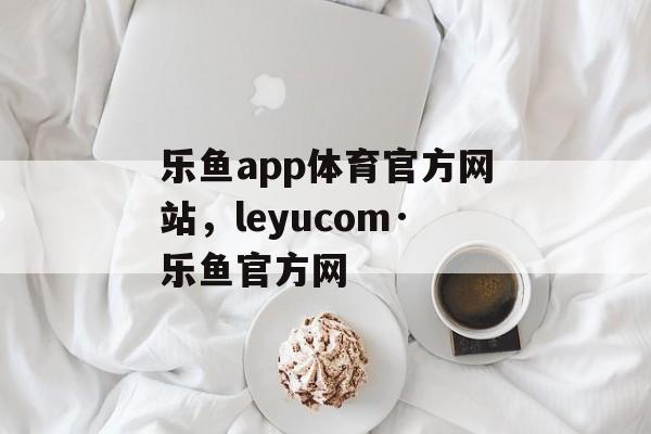 乐鱼app体育官方网站，leyucom·乐鱼官方网